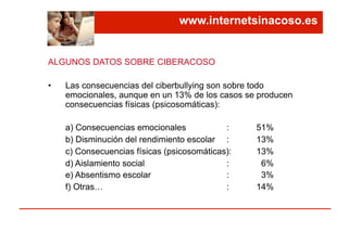 ALGUNOS DATOS SOBRE CIBERACOSO
•  Las consecuencias del ciberbullying son sobre todo
emocionales, aunque en un 13% de los casos se producen
consecuencias físicas (psicosomáticas):
a) Consecuencias emocionales : 51%
b) Disminución del rendimiento escolar : 13%
c) Consecuencias físicas (psicosomáticas): 13%
d) Aislamiento social : 6%
e) Absentismo escolar : 3%
f) Otras… : 14%
www.internetsinacoso.es
 