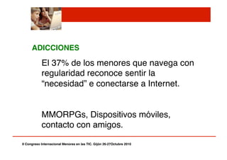 ADICCIONES!
El 37% de los menores que navega con
regularidad reconoce sentir la
“necesidad” e conectarse a Internet."
" MMORPGs, Dispositivos móviles,
contacto con amigos."
II Congreso Internacional Menores en las TIC. Gijón 26-27Octubre 2010!
 