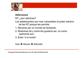 Adicciones
NT: ¿son adictivas?
Los adolescentes son mas vulnerables al poder adictivo
de las NT porque les permite:
1. Moverse por un mundo de fantasías.
2. Mostrarse tal y como les gustaría ser, no como
realmente son.
3. Estar “a la moda”.
Uso  Abuso  Adicción
II Congreso Internacional Menores en las TIC. Gijón 26-27Octubre 2010!
 