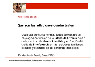 Adicciones (cont.)
Qué son las adicciones conductuales
Cualquier conducta normal, puede convertirse en
patológica en función de la intensidad, frecuencia o
de la cantidad de dinero invertida y en función del
grado de interferencia en las relaciones familiares,
sociales y laborales de las personas implicadas.
(Echeburúa, de Corral y Amor, 2005).
II Congreso Internacional Menores en las TIC. Gijón 26-27Octubre 2010!
 