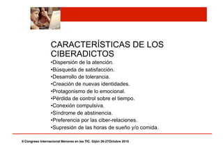 CARACTERÍSTICAS DE LOS
CIBERADICTOS
• Dispersión de la atención.
• Búsqueda de satisfacción.
• Desarrollo de tolerancia.
• Creación de nuevas identidades.
• Protagonismo de lo emocional.
• Pérdida de control sobre el tiempo.
• Conexión compulsiva.
• Síndrome de abstinencia.
• Preferencia por las ciber-relaciones.
• Supresión de las horas de sueño y/o comida.
II Congreso Internacional Menores en las TIC. Gijón 26-27Octubre 2010!
 