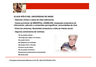 II Congreso Internacional Menores en las TIC. Gijón 26-27Octubre 2010!
KLAUS WÖLFLING. UNIVERSIDAD DE MAINZ!
• Atención clínica a casos de ciber-adicciones.!
• Casos provienen de MMORPGs, GAMBLING, búsqueda compulsiva de
información, adicción a contenidos pornográﬁcos, comunidades de chat.!
• Entre los síntomas. Necesidad compulsiva y falta de interés social.!
• Algunos comentarios de víctimas:!
No me puedo motivar…!
• Me tengo que culpar a mi mismo…!
• No puedo dormir.!
• Me despierto con facilidad.!
• Me pongo triste a menudo.!
• El futuro me da miedo.!
• No me puedo concentrar!
• Experimento pensamientos amenazantes.!
• Me siento solo.! ! !
 