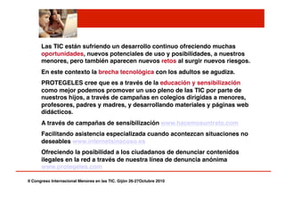 II Congreso Internacional Menores en las TIC. Gijón 26-27Octubre 2010!
Las TIC están sufriendo un desarrollo continuo ofreciendo muchas
oportunidades, nuevos potenciales de uso y posibilidades, a nuestros
menores, pero también aparecen nuevos retos al surgir nuevos riesgos.!
En este contexto la brecha tecnológica con los adultos se agudiza.!
PROTEGELES cree que es a través de la educación y sensibilización
como mejor podemos promover un uso pleno de las TIC por parte de
nuestros hijos, a través de campañas en colegios dirigidas a menores,
profesores, padres y madres, y desarrollando materiales y páginas web
didácticos.!
A través de campañas de sensibilización www.hacemosuntrato.com !
Facilitando asistencia especializada cuando acontezcan situaciones no
deseables www.internetsinacoso.es !
Ofreciendo la posibilidad a los ciudadanos de denunciar contenidos
ilegales en la red a través de nuestra línea de denuncia anónima
www.protegeles.com !
 
