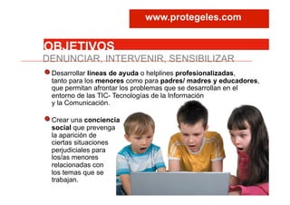 DENUNCIAR, INTERVENIR, SENSIBILIZAR
OBJETIVOS
Desarrollar líneas de ayuda o helplines profesionalizadas,
tanto para los menores como para padres/ madres y educadores,
que permitan afrontar los problemas que se desarrollan en el
entorno de las TIC- Tecnologías de la Información
y la Comunicación.
Crear una conciencia
social que prevenga
la aparición de
ciertas situaciones
perjudiciales para
los/as menores
relacionadas con
los temas que se
trabajan.
www.protegeles.com
 