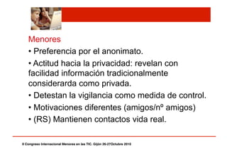 Menores
• Preferencia por el anonimato.
• Actitud hacia la privacidad: revelan con
facilidad información tradicionalmente
considerarda como privada.
• Detestan la vigilancia como medida de control.
• Motivaciones diferentes (amigos/nº amigos)
• (RS) Mantienen contactos vida real.
II Congreso Internacional Menores en las TIC. Gijón 26-27Octubre 2010!
 