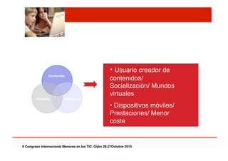 Contacto! Comercial!
Contenido!
• Usuario creador de
contenidos/
Socialización/ Mundos
virtuales"
• Dispositivos móviles/
Prestaciones/ Menor
coste"
II Congreso Internacional Menores en las TIC. Gijón 26-27Octubre 2010!
 