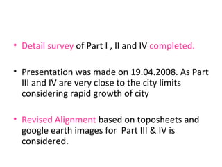 Detail survey  of Part I , II and IV  completed. Presentation was made on 19.04.2008. As Part III and IV are very close to the city limits considering rapid growth of city Revised Alignment  based on toposheets and google earth images for  Part III & IV is considered. 