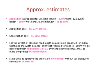 Approx. estimates Acquisition  is proposed for 38.38km length –  300m  width, 121.12km length –  100m  width and 10.44km length –  45 to 60m. Acquisition cost  -  Rs. 2374 crores. Construction cost –  Rs. 6065 crores. For the stretch of 38.38km road length acquisition is proposed for 300m width and the width balance  after that required for road i.e. 200m will be developed with  additional FSI of 1.0  over and above existing 1.0 FSI to make the project  financially viable. State Govt. to approve the project on  a PPP model  without toll alongwith concession  of extra FSI. 