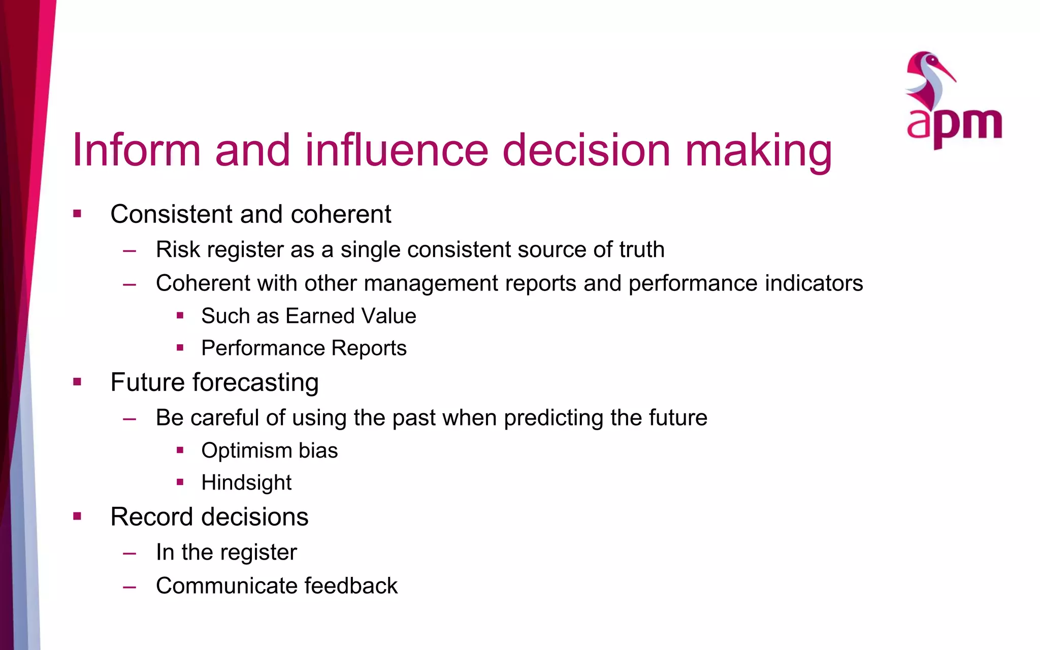 Inform and influence decision making
 Consistent and coherent
– Risk register as a single consistent source of truth
– Coherent with other management reports and performance indicators
 Such as Earned Value
 Performance Reports
 Future forecasting
– Be careful of using the past when predicting the future
 Optimism bias
 Hindsight
 Record decisions
– In the register
– Communicate feedback
 