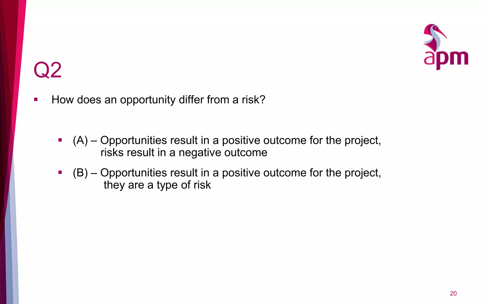 Q2
 How does an opportunity differ from a risk?
 (A) – Opportunities result in a positive outcome for the project,
risks result in a negative outcome
 (B) – Opportunities result in a positive outcome for the project,
they are a type of risk
20
 