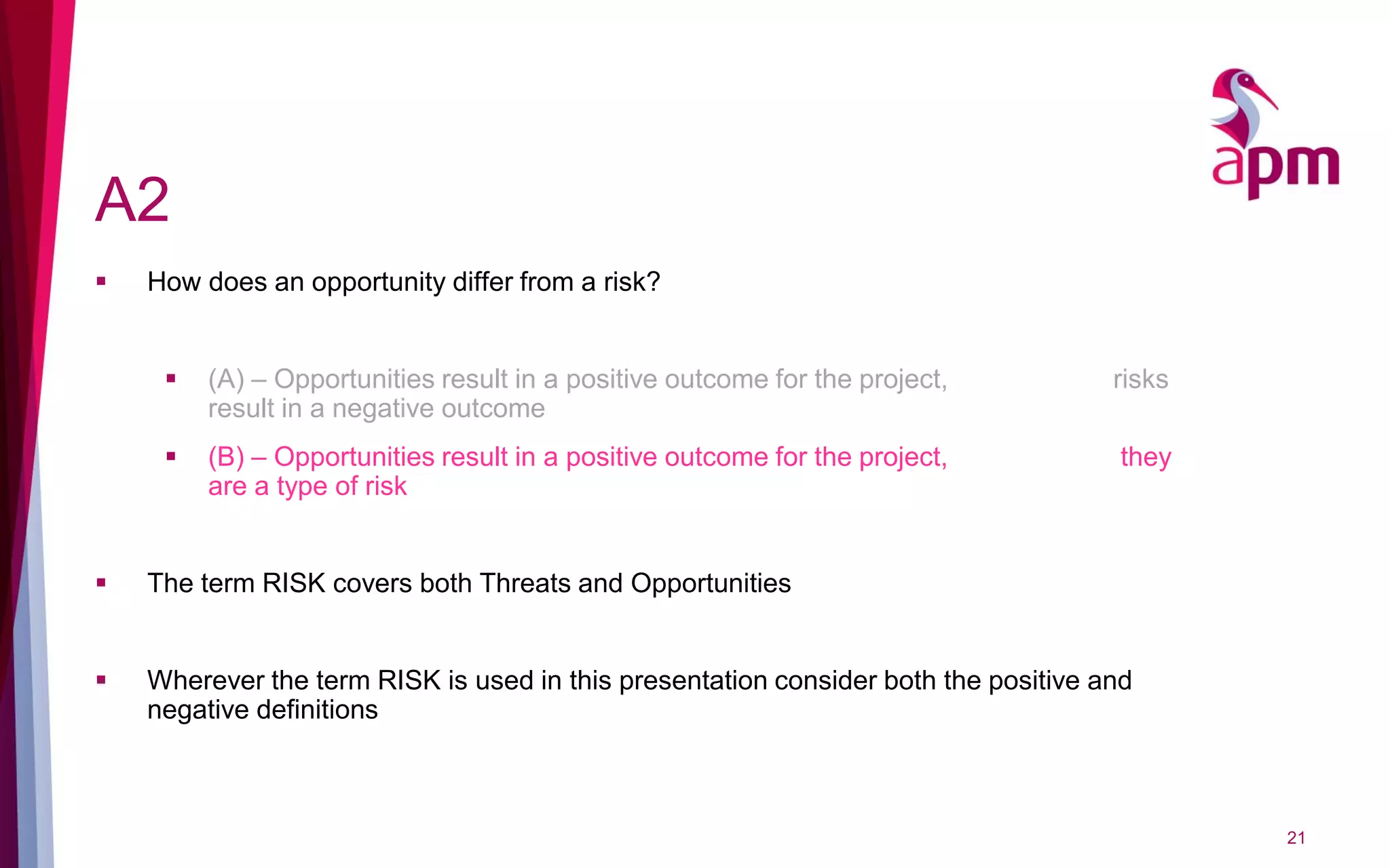 A2
 How does an opportunity differ from a risk?
 (A) – Opportunities result in a positive outcome for the project, risks
result in a negative outcome
 (B) – Opportunities result in a positive outcome for the project, they
are a type of risk
 The term RISK covers both Threats and Opportunities
 Wherever the term RISK is used in this presentation consider both the positive and
negative definitions
21
 