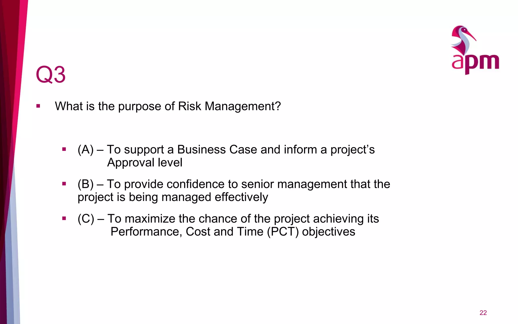 Q3
 What is the purpose of Risk Management?
 (A) – To support a Business Case and inform a project’s
Approval level
 (B) – To provide confidence to senior management that the
project is being managed effectively
 (C) – To maximize the chance of the project achieving its
Performance, Cost and Time (PCT) objectives
22
 