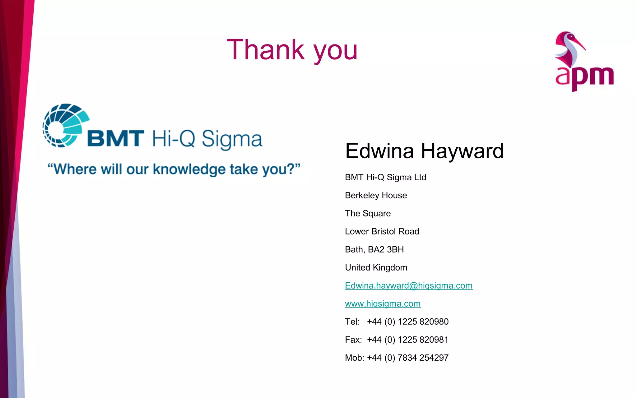 Thank you
Edwina Hayward
BMT Hi-Q Sigma Ltd
Berkeley House
The Square
Lower Bristol Road
Bath, BA2 3BH
United Kingdom
Edwina.hayward@hiqsigma.com
www.hiqsigma.com
Tel: +44 (0) 1225 820980
Fax: +44 (0) 1225 820981
Mob: +44 (0) 7834 254297
 