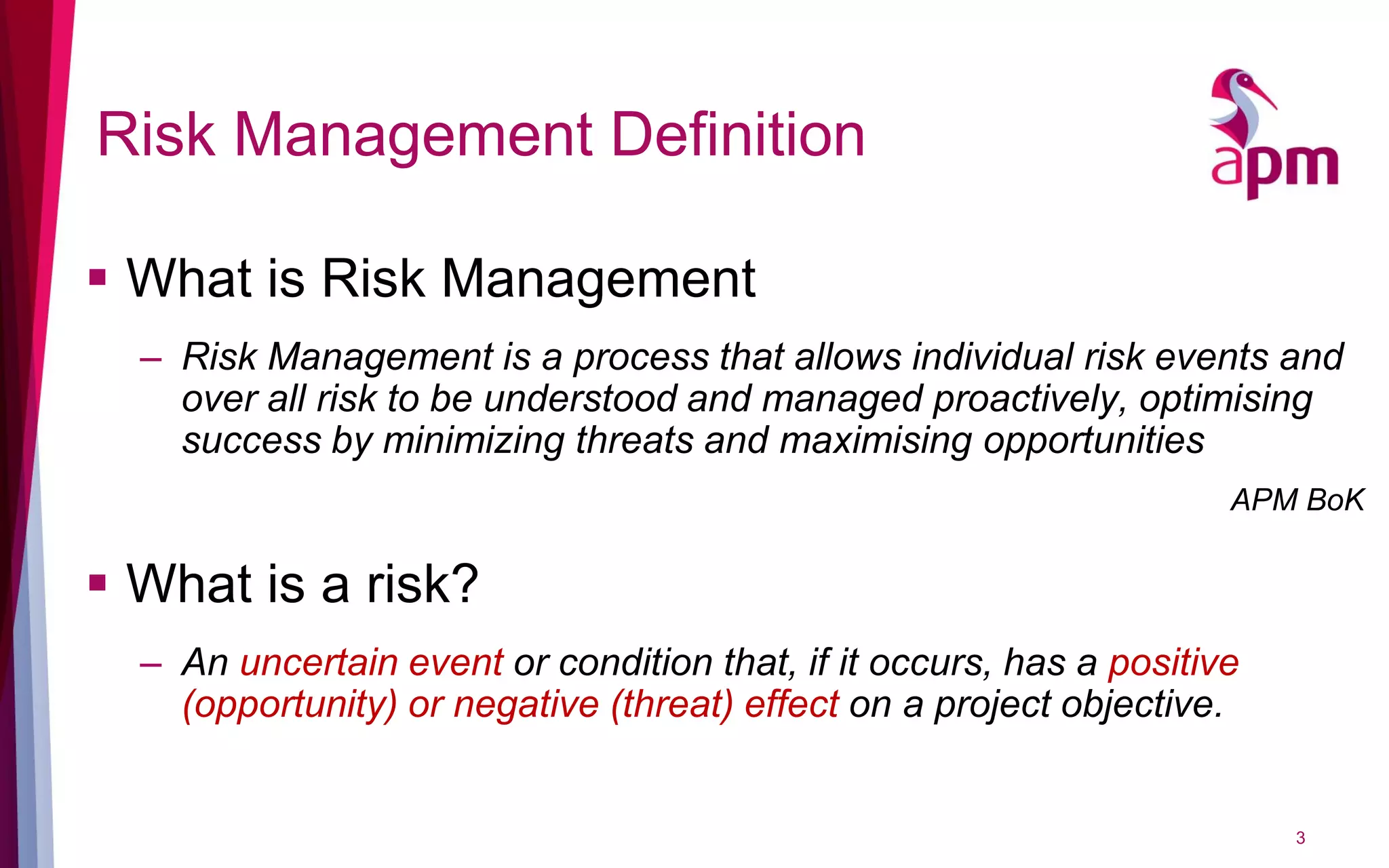 Risk Management Definition
 What is Risk Management
– Risk Management is a process that allows individual risk events and
over all risk to be understood and managed proactively, optimising
success by minimizing threats and maximising opportunities
APM BoK
 What is a risk?
– An uncertain event or condition that, if it occurs, has a positive
(opportunity) or negative (threat) effect on a project objective.
3
 