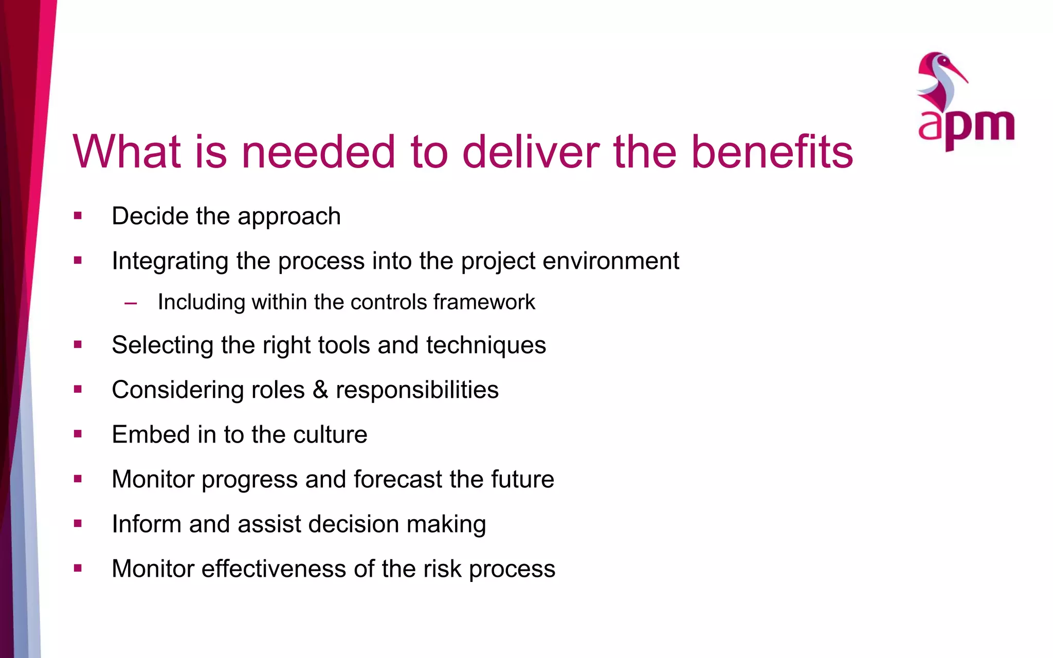 What is needed to deliver the benefits
 Decide the approach
 Integrating the process into the project environment
– Including within the controls framework
 Selecting the right tools and techniques
 Considering roles & responsibilities
 Embed in to the culture
 Monitor progress and forecast the future
 Inform and assist decision making
 Monitor effectiveness of the risk process
 