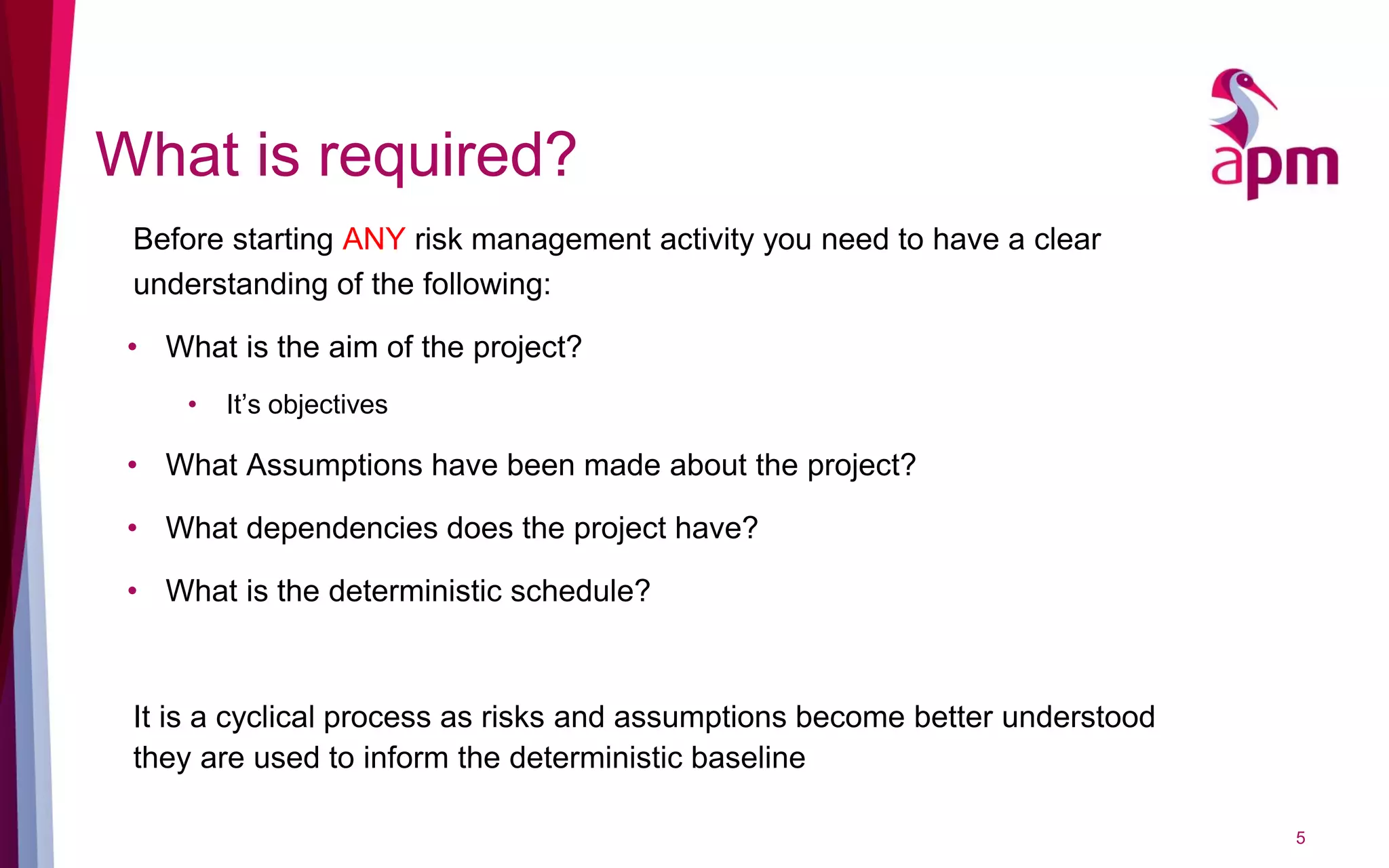 What is required?
5
Before starting ANY risk management activity you need to have a clear
understanding of the following:
• What is the aim of the project?
• It’s objectives
• What Assumptions have been made about the project?
• What dependencies does the project have?
• What is the deterministic schedule?
It is a cyclical process as risks and assumptions become better understood
they are used to inform the deterministic baseline
 