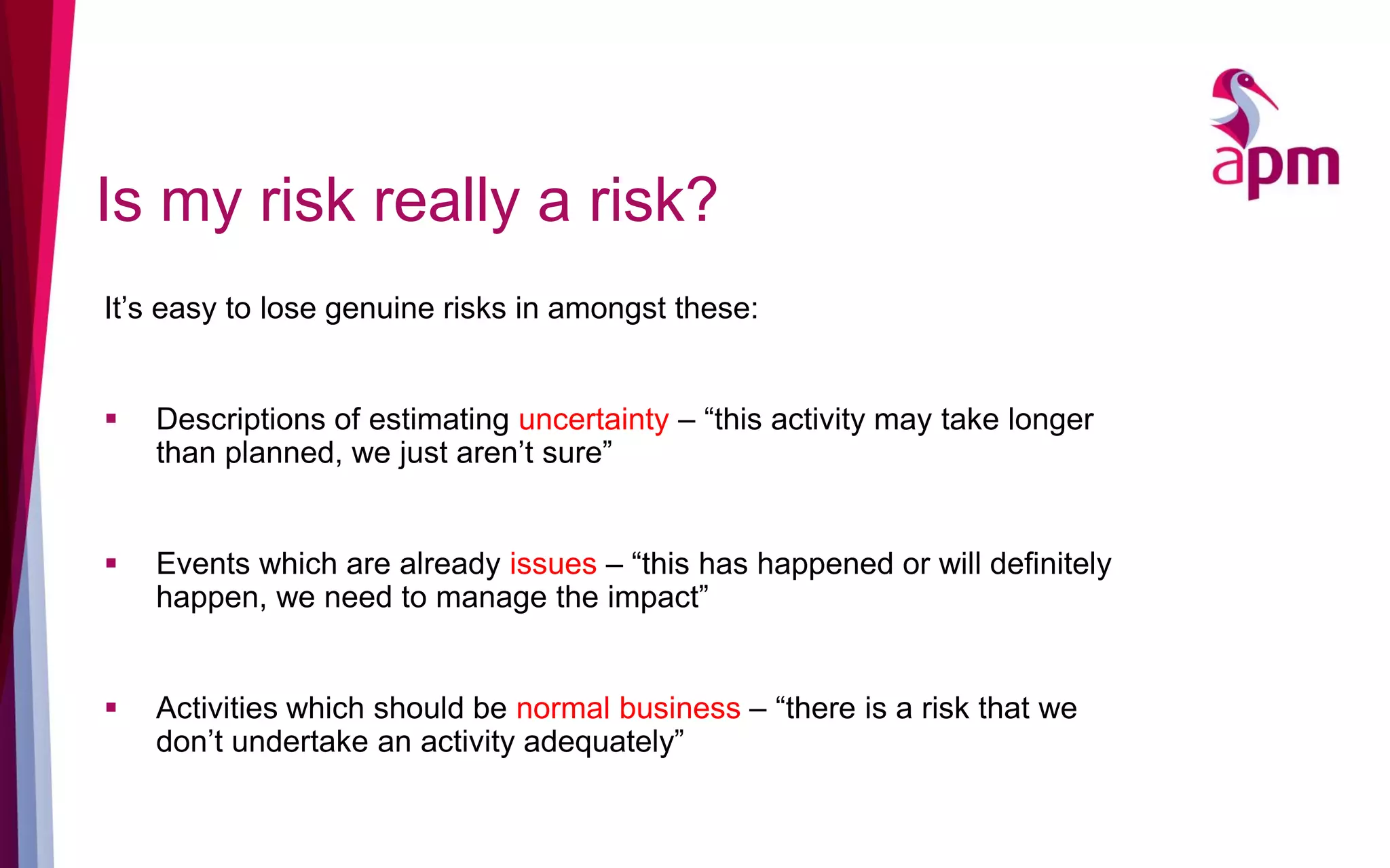 Is my risk really a risk?
It’s easy to lose genuine risks in amongst these:
 Descriptions of estimating uncertainty – “this activity may take longer
than planned, we just aren’t sure”
 Events which are already issues – “this has happened or will definitely
happen, we need to manage the impact”
 Activities which should be normal business – “there is a risk that we
don’t undertake an activity adequately”
 