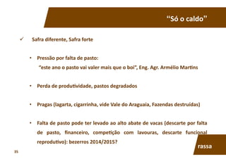 “Só	
  o	
  caldo”	
  
  Safra	
  diferente,	
  Safra	
  forte	
  
•  Pressão	
  por	
  falta	
  de	
  pasto:	
  	
  
“este	
  ano	
  o	
  pasto	
  vai	
  valer	
  mais	
  que	
  o	
  boi”,	
  Eng.	
  Agr.	
  Armélio	
  Mar7ns	
  
•  Perda	
  de	
  produ7vidade,	
  pastos	
  degradados	
  
•  Pragas	
  (lagarta,	
  cigarrinha,	
  vide	
  Vale	
  do	
  Araguaia,	
  Fazendas	
  destruídas)	
  
•  Falta	
  de	
  pasto	
  pode	
  ter	
  levado	
  ao	
  alto	
  abate	
  de	
  vacas	
  (descarte	
  por	
  falta	
  
de	
   pasto,	
   ﬁnanceiro,	
   compe7ção	
   com	
   lavouras,	
   descarte	
   funcional	
  
reprodu7vo):	
  bezerros	
  2014/2015?	
  
rassa	
  
35	
  
 