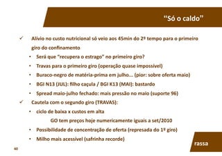 “Só	
  o	
  caldo”	
  
  Alívio	
  no	
  custo	
  nutricional	
  só	
  veio	
  aos	
  45min	
  do	
  2º	
  tempo	
  para	
  o	
  primeiro	
  
giro	
  do	
  conﬁnamento	
  
•  Será	
  que	
  “recupera	
  o	
  estrago”	
  no	
  primeiro	
  giro?	
  
•  Travas	
  para	
  o	
  primeiro	
  giro	
  (operação	
  quase	
  impossível)	
  
•  Buraco-­‐negro	
  de	
  matéria-­‐prima	
  em	
  julho...	
  (pior:	
  sobre	
  oferta	
  maio)	
  
•  BGI	
  N13	
  (JUL):	
  ﬁlho	
  caçula	
  /	
  BGI	
  K13	
  (MAI):	
  bastardo	
  
•  Spread	
  maio-­‐julho	
  fechado:	
  mais	
  pressão	
  no	
  maio	
  (suporte	
  96)	
  
  Cautela	
  com	
  o	
  segundo	
  giro	
  (TRAVAS):	
  	
  
•  ciclo	
  de	
  baixa	
  x	
  custos	
  em	
  alta	
  
GO	
  tem	
  preços	
  hoje	
  numericamente	
  iguais	
  a	
  set/2010	
  
•  Possibilidade	
  de	
  concentração	
  de	
  oferta	
  (represada	
  do	
  1º	
  giro)	
  
•  Milho	
  mais	
  acessível	
  (safrinha	
  recorde)	
  
rassa	
  
40	
  
 