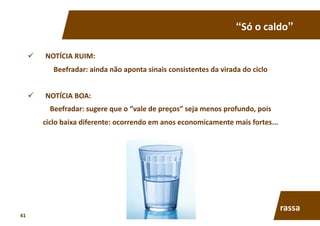 “Só	
  o	
  caldo”	
  
  NOTÍCIA	
  RUIM:	
  	
  
Beefradar:	
  ainda	
  não	
  aponta	
  sinais	
  consistentes	
  da	
  virada	
  do	
  ciclo	
  
  NOTÍCIA	
  BOA:	
  	
  
Beefradar:	
  sugere	
  que	
  o	
  “vale	
  de	
  preços”	
  seja	
  menos	
  profundo,	
  pois	
  
ciclo	
  baixa	
  diferente:	
  ocorrendo	
  em	
  anos	
  economicamente	
  mais	
  fortes...	
  
rassa	
  
41	
  
 