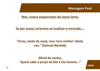 Mensagem	
  Final	
  
Mas,	
  nunca	
  esquecemos	
  do	
  nosso	
  lema:	
  
Se	
  por	
  acaso,	
  errarmos	
  ao	
  analisar	
  o	
  mercado....	
  
"Errou,	
  tente	
  de	
  novo,	
  mas	
  ‘erre	
  melhor’	
  desta	
  
vez."	
  (Samuel	
  Becke†)	
  
Aﬁnal	
  de	
  contas,	
  
“quem	
  sabe	
  o	
  preço	
  do	
  boi	
  é	
  ele	
  mesmo...”	
  
rassa	
  
45	
  
 
