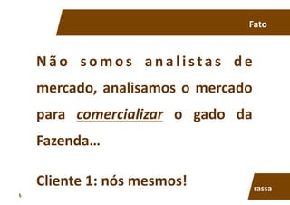 N ã o	
   s o m o s	
   a n a l i sta s	
   d e	
  
mercado,	
  analisamos	
  o	
  mercado	
  
para	
   comercializar	
   o	
   gado	
   da	
  
Fazenda…	
  
Fato	
  
Cliente	
  1:	
  nós	
  mesmos!	
   rassa	
  
5	
  
 