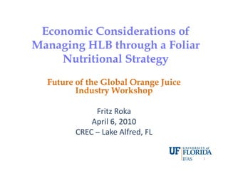 Economic Considerations ofEconomic Considerations ofEconomic Considerations ofEconomic Considerations of
Managing HLB through a FoliarManaging HLB through a Foliar
N i i l SN i i l SNutritional StrategyNutritional Strategy
Future of the Global Orange JuiceFuture of the Global Orange Juice
Industry WorkshopIndustry Workshop
Fritz Roka
April 6 2010April 6, 2010
CREC – Lake Alfred, FL
1
 