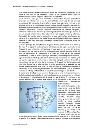Historia del Arte para Selectividad-IES Andalán-Carlos Mas
© Carlos Más Arrondo
La armonía constructiva es evidente existiendo una correlación matemática entre
todos y cada uno de los elementos, factor al que debemos sumar tanto la
monumentalidad como la elegancia y sobriedad del conjunto.
En el románico, como ya hemos apuntado, la arquitectura religiosa completa la
existencia de iglesias con la de los MONASTERIOS. Derivados de las antiguas
experiencias del monacato de ermitaños y anacoretas, esta vida retirada y, en
principio, solitaria, se convierte en vivencia comunal. Cuando llegamos a los siglos X-
XI nos encontramos con edificios que nada tienen que ver con la cueva natural del
ermitaño: verdaderas ciudades cerradas convertidas en centros religiosos,
culturales y económicos hacia los que convergen fuertes recursos y que aspiran a
ser una unidad autosuficiente de producción en los campos agrícola y artesanal.
“Retirados” del mundo, quieren concentrar la vida espiritual para establecer un
contacto directo con Dios al que alaban desde la oración y el trabajo, continuando la
tarea de la Creación y sometidos a una Regla u organización estricta de la vida de
sus habitantes.
El núcleo principal del monasterio es la iglesia-claustro, intersección de la tierra y
del cielo. A la izquierda suelen situarse las residencias de espera como el área de
hospedería para visitantes privilegiados y para pobres; el área de novicios,
destinada a los que aspiran a entrar en la comunidad; además debemos añadir el
área de enfermería, el cementerio y la casa del abad. En el ala derecha
encontramos el área de servicio (bodega, almacenes, cocina) seguida del refectorio,
lugar común de la comida que se realiza en silencio y escuchando una lectura, y la
sala capitular, lugar donde la comunidad no enferma o castigada participa del perdón y
correcciones mutuas así como de la formación de la palabra y de las decisiones
colectivas. Encima de la sala capitular se sitúa normalmente el dormitorio de los
monjes, lechos enfilados a un lado y a otro del espacio. Completa el conjunto la
biblioteca y la sala de los monjes dedicadas a la labor intelectual. Todo un escenario
para la vida activa y contemplativa, el ora et labora de la Regla de San Benito.
El monasterio de Cluny puede servirnos de ejemplo de esta tipología constructiva.
De la importancia de la abadía da cuenta su largo proceso constructivo: se inicia en
el 910 (Cluny I) y la consagración de Cluny III es de 1130. El resultado es un
edificio enorme con el templo más grande de la cristiandad y una perfección
constructiva desconocida
hasta entonces.
La planta de la iglesia es de
cruz latina pero de doble
crucero (se le llama “cruz
arzobispal”), destacando más
en planta el occidental que el
oriental. Presenta cinco
naves y amplia cabecera con
girola y cinco capillas
radiales. Inmensas torres
flanquean un atrio de tres
naves. En total, 187 m de
longitud y una altura en el
crucero de 32 m del que hoy
no queda en pie más que un
brazo del crucero mayor. Todos los recursos que había generado el estilo se ponen
al servicio de la armonía constructiva del interior: bóvedas de cañón reforzadas con
 