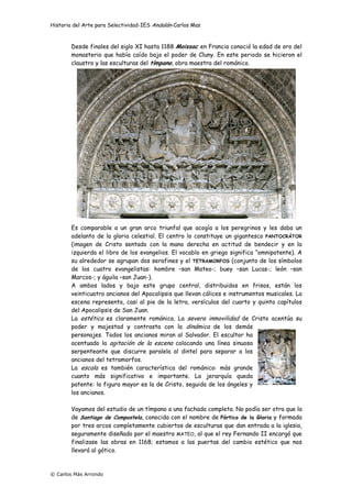 Historia del Arte para Selectividad-IES Andalán-Carlos Mas
© Carlos Más Arrondo
Desde finales del siglo XI hasta 1188 Moissac en Francia conoció la edad de oro del
monasterio que había caído bajo el poder de Cluny. En este periodo se hicieron el
claustro y las esculturas del tímpano, obra maestra del románico.
Es comparable a un gran arco triunfal que acogía a los peregrinos y les daba un
adelanto de la gloria celestial. El centro lo constituye un gigantesco PANTOCRÁTOR
(imagen de Cristo sentado con la mano derecha en actitud de bendecir y en la
izquierda el libro de los evangelios. El vocablo en griego significa “omnipotente). A
su alrededor se agrupan dos serafines y el TETRAMORFOS (conjunto de los símbolos
de los cuatro evangelistas: hombre –san Mateo-; buey –san Lucas-; león –san
Marcos-; y águila –san Juan-).
A ambos lados y bajo este grupo central, distribuidos en frisos, están los
veinticuatro ancianos del Apocalipsis que llevan cálices e instrumentos musicales. La
escena representa, casi al pie de la letra, versículos del cuarto y quinto capítulos
del Apocalipsis de San Juan.
La estética es claramente románica. La severa inmovilidad de Cristo acentúa su
poder y majestad y contrasta con la dinámica de los demás
personajes. Todos los ancianos miran al Salvador. El escultor ha
acentuado la agitación de la escena colocando una línea sinuosa
serpenteante que discurre paralela al dintel para separar a los
ancianos del tetramorfos.
La escala es también característica del románico: más grande
cuanto más significativo e importante. La jerarquía queda
patente: la figura mayor es la de Cristo, seguida de los ángeles y
los ancianos.
Vayamos del estudio de un tímpano a una fachada completa. No podía ser otra que la
de Santiago de Compostela, conocida con el nombre de Pórtico de la Gloria y formada
por tres arcos completamente cubiertos de esculturas que dan entrada a la iglesia,
seguramente diseñado por el maestro MATEO, al que el rey Fernando II encargó que
finalizase las obras en 1168; estamos a las puertas del cambio estético que nos
llevará al gótico.
 