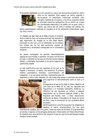 Historia del Arte para Selectividad-IES Andalán-Carlos Mas
© Carlos Más Arrondo
El CLAUSTRO ROMÁNICO va a ser escenario y marco de decoración escultórica, sobre
todo en los capiteles. Este espacio es centro sagrado o
microcosmos; el simbolismo tradicional extiende este
concepto, además de a la iglesia, a los otros conjuntos donde
se efectúan misterios semejantes. En su centro se cruzan
las coordenadas espaciales y se señala con un pozo, árbol o
fuente, que indica que allí está el ombligo del cosmos. De
planta generalmente cuadrada se resumen en él los elementos primordiales: agua,
luz, aire y tierra.
El Claustro de San Juan de la Peña, situado al suroeste
de la ciudad de Jaca, es la pieza principal del monasterio
más importante de Aragón en la alta Edad Media.
Excavado en una roca y en la inmediatez de un bosque,
nos brinda una de las más perfectas uniones de
arquitectura y naturaleza conseguidas en la cristiandad
medieval.
De planta rectangular ha perdido lamentablemente
algunas de sus arcadas y capiteles. Un podio corrido sirve
de base a columnas en las que se alternan fustes simples,
dobles o cuádruples decorados en su parte superior por
ajedrezado jaqués.
Lo más significativo son sus capiteles en los que se ha
llegado a reconocer, al menos, dos maestros. El primero
tendría procedencia francesa, concretamente del
Languedoc, y en sus obras prefiere representaciones de
vegetales y, sobre todo, animales. En casi todas ellas opone o contrasta dos mundos
para significar el enfrentamiento entre el bien y el
mal.
El segundo es el que se ha dado en llamar Maestro de
San Juan de la Peña. En su caso los capiteles son
figurativos y la finalidad netamente didáctica. La
temática de sus capiteles se refiere a pasajes
importantes de la historia sagrada (Adán y Eva,
Expulsión del Paraíso, Caín y Abel, Anunciación,
Visitación de María, Vida pública de Jesús en varios
de ellos…) que lo convierten en una verdadera Biblia
en piedra.
Estéticamente se caracteriza porque las imágenes se
adaptan al marco arquitectónico con una gran
fidelidad (se cumplen, por otra parte, todas las leyes de Focillon). El expresionismo
es sereno e ingenuo con los pliegues planos pero remarcados con líneas discontinuas.
Es también muy característico del conjunto el que los ojos de los personajes tengan
siempre forma ovalada.
 