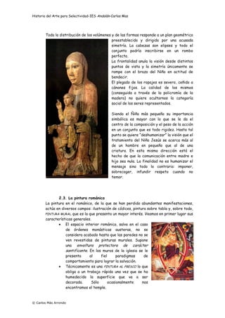 Historia del Arte para Selectividad-IES Andalán-Carlos Mas
© Carlos Más Arrondo
Toda la distribución de los volúmenes y de las formas responde a un plan geométrico
preestablecido y dirigido por una acusada
simetría. La cabezas son elipses y todo el
conjunto podría inscribirse en un rombo
perfecto.
La frontalidad anula la visión desde distintos
puntos de vista y la simetría únicamente se
rompe con el brazo del Niño en actitud de
bendecir.
El plegado de los ropajes es severo, ceñido a
cánones fijos. La calidad de los mismos
(conseguida a través de la policromía de la
madera) no quiere ocultarnos la categoría
social de los seres representados.
Siendo el Ñiño más pequeño su importancia
simbólica es mayor con lo que se le da el
centro de la composición y el peso de la acción
en un conjunto que es todo rigidez. Hasta tal
punto se quiere “deshumanizar” la visión que el
tratamiento del Niño Jesús se acerca más al
de un hombre en pequeño que al de una
criatura. En esta misma dirección está el
hecho de que la comunicación entre madre e
hijo sea nula. La finalidad no es humanizar el
mensaje sino todo lo contrario: imponer,
sobrecoger, infundir respeto cuando no
temor.
2.3. La pintura románica
La pintura en el románico, de la que se han perdido abundantes manifestaciones,
actúa en diversos campos: ilustración de códices, pintura sobre tabla y, sobre todo,
PINTURA MURAL que es la que presenta un mayor interés. Veamos en primer lugar sus
características generales.
• El espacio interior románico, salvo en el caso
de órdenes monásticas austeras, no se
considera acabado hasta que las paredes no se
ven revestidas de pinturas murales. Supone
una envoltura protectora de carácter
santificante. En los muros de la iglesia se le
presenta al fiel paradigmas de
comportamiento para lograr la salvación.
• Técnicamente es una PINTURA AL FRESCO lo que
obliga a un trabajo rápido una vez que se ha
humedecido la superficie que va a ser
decorada. Sólo ocasionalmente nos
encontramos el temple.
 