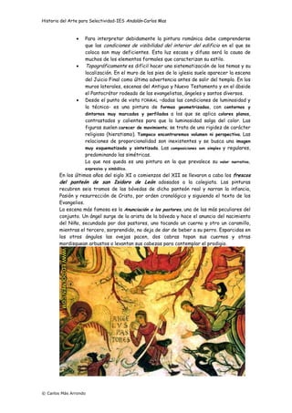 Historia del Arte para Selectividad-IES Andalán-Carlos Mas
© Carlos Más Arrondo
• Para interpretar debidamente la pintura románica debe comprenderse
que las condiciones de visibilidad del interior del edificio en el que se
coloca son muy deficientes. Esta luz escasa y difusa será la causa de
muchos de los elementos formales que caracterizan su estilo.
• Topográficamente es difícil hacer una sistematización de los temas y su
localización. En el muro de los pies de la iglesia suele aparecer la escena
del Juicio Final como última advertencia antes de salir del templo. En los
muros laterales, escenas del Antiguo y Nuevo Testamento y en el ábside
el Pantocrátor rodeado de los evangelistas, ángeles y santos diversos.
• Desde el punto de vista FORMAL –dadas las condiciones de luminosidad y
la técnica- es una pintura de formas geometrizadas, con contornos y
dintornos muy marcados y perfilados a los que se aplica colores planos,
contrastados y calientes para que la luminosidad salga del color. Las
figuras suelen carecer de movimiento; se trata de una rigidez de carácter
religioso (hieratismo). Tampoco encontraremos volumen ni perspectiva. Las
relaciones de proporcionalidad son inexistentes y se busca una imagen
muy esquematizada y sintetizada. Las composiciones son simples y regulares,
predominando las simétricas.
Lo que nos queda es una pintura en la que prevalece su valor narrativo,
expresivo y simbólico.
En los últimos años del siglo XI o comienzos del XII se llevaron a cabo los frescos
del panteón de san Isidoro de León adosados a la colegiata. Las pinturas
recubren seis tramos de las bóvedas de dicho panteón real y narran la infancia,
Pasión y resurrección de Cristo, por orden cronológico y siguiendo el texto de los
Evangelios.
La escena más famosa es la Anunciación a los pastores, una de las más peculiares del
conjunto. Un ángel surge de la arista de la bóveda y hace el anuncio del nacimiento
del Niño, secundado por dos pastores, uno tocando un cuerno y otro un caramillo,
mientras el tercero, sorprendido, no deja de dar de beber a su perro. Esparcidas en
los otros ángulos las ovejas pacen, dos cabras topan sus cuernos y otras
mordisquean arbustos o levantan sus cabezas para contemplar el prodigio.
 