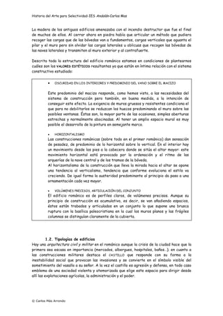 Historia del Arte para Selectividad-IES Andalán-Carlos Mas
© Carlos Más Arrondo
La madera de los antiguos edificios amenazaba con el incendio destructor que fue el final
de muchos de ellos. Al cerrar ahora en piedra había que articular un método que pudiera
recoger las cargas que de las bóvedas van a fundamentos, cargas verticales que aguanta el
pilar y el muro pero sin olvidar las cargas laterales u oblicuas que recogen las bóvedas de
las naves laterales y transmiten al muro exterior y al contrafuerte.
Descrita toda la estructura del edificio románico estamos en condiciones de plantearnos
cuáles son los VALORES ESTÉTICOS resultantes ya que están en íntima relación con el sistema
constructivo estudiado:
1.2. Tipologías de edificios
Hay una arquitectura civil y militar en el románico aunque la crisis de la ciudad hace que la
primera sea escasa en importancia (mercados, albergues, hospitales, baños…); en cuanto a
las construcciones militares destaca el CASTILLO que responde con su forma a la
inestabilidad social que provocan las invasiones y se convierte en el símbolo visible del
sometimiento del vasallo a su señor. A la vez el castillo es agresión y defensa, en todo caso
emblema de una sociedad violenta y atemorizada que elige este espacio para dirigir desde
allí las explotaciones agrícolas, la administración y el poder.
• OSCURIDAD EN LOS INTERIORES Y PREDOMINIO DEL VANO SOBRE EL MACIZO
Este predominio del macizo responde, como hemos visto, a las necesidades del
sistema de construcción pero también, en buena medida, a la intención de
conseguir este efecto. La exigencia de muros gruesos y resistentes condiciona el
que para no debilitarlos se reduzcan los huecos predominando el muro sobre las
posibles ventanas. Éstas son, la mayor parte de las ocasiones, simples aberturas
estrechas y normalmente abocinadas. Al tener un amplio espacio mural es muy
posible el desarrollo de la pintura en semejante marco.
• HORIZONTALISMO
Las construcciones románicas (sobre todo en el primer románico) dan sensación
de pesadez, de predominio de lo horizontal sobre lo vertical. En el interior hay
un movimiento desde los pies a la cabecera donde se sitúa el altar mayor: este
movimiento horizontal está provocado por la ordenación y el ritmo de las
arquerías de la nave central y de los tramos de la bóveda.
Al horizontalismo de la construcción que lleva la mirada hacia el altar se opone
una tendencia al verticalismo, tendencia que conforme evoluciona el estilo va
creciendo. De igual forma la austeridad predominante al principio da paso a una
ornamentación cada vez mayor.
• VOLÚMENES PRECISOS, ARTICULACIÓN DEL CONJUNTO
El edificio románico es de perfiles claros, de volúmenes precisos. Aunque su
principio de construcción es acumulativo, es decir, se van añadiendo espacios,
éstos están trabados y articulados en un conjunto lo que supone una brusca
ruptura con la basílica paleocristiana en la cual los muros planos y las frágiles
columnas se distinguían claramente de la cubierta.
 