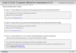 [Lab 2-2] IoC Container (Based on Annotation) (1/3)                                                                         Runtime Environment

PracticeAnnotation based IoC Contanier

   Step 2-1. Assign @Repository (egovframework.gettingstart.guide.service.impl.NotificationDAO)

    - Assign a Spring bean in a DAO class as using @Repository annotation
    - assign bean id with “NotificationDAO”

    Ex: @Repository("NotificationDAO“)



   Step 2-2. Assign @Service (egovframework.gettingstart.guide.service.impl.NotificationServiceImpl)

    - Make ServiceImpl class to a Spring bean as using @Service annotation
    - assign bean id with “NotificationService”

    Ex: @Service("NotificationService“)



   Step 2-3. Assign @Resource (to use an object with DI (Dependency Injection) mechanism)
    (egovframework.gettingstart.guide.service.impl.NotificationServiceImpl)

    - Call a notificationDao object(bean) as using @Resource annotation to notificationDao variable
    - assign @Resource annotation name with bean(@Repository) id (“NotificationDAO”) which is matched to a target object that want to use
    Ex: @Resource(name="NotificationDAO")
       private NotificationDAO notificationDao;



                                                                                                                                            Page l
                                                                                                                                                      10
                                                                                                                                                     10
 