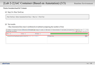 [Lab 2-2] IoC Container (Based on Annotation) (3/3)                                     Runtime Environment

PracticeAnnotation based IoC Contanier

   Step 2-6. Run TestCase

     - Run TestCase : Select AnnotationTest Class -> Run As -> JUnit Test




   Test results
    - Run AnnotationTest class’s testSelectList method (comparing the number of list)




                                                                                                    Page l
                                                                                                              12
                                                                                                             12
 