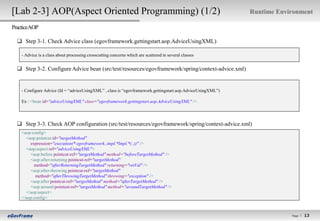 [Lab 2-3] AOP(Aspect Oriented Programming) (1/2)                                                            Runtime Environment

PracticeAOP

   Step 3-1. Check Advice class (egovframework.gettingstart.aop.AdviceUsingXML)

    - Advice is a class about processing crosscutting concerns which are scattered in several classes


   Step 3-2. Configure Advice bean (src/test/resources/egovframework/spring/context-advice.xml)


    - Configure Advice (Id = “adviceUsingXML” , class is “egovframework.gettingstart.aop.AdviceUsingXML”)

    Ex : <bean id="adviceUsingXML" class="egovframework.gettingstart.aop.AdviceUsingXML" />




   Step 3-3. Check AOP configuration (src/test/resources/egovframework/spring/context-advice.xml)
    <aop:config>
      <aop:pointcut id="targetMethod"
        expression="execution(* egovframework..impl.*Impl.*(..))" />
      <aop:aspect ref="adviceUsingXML">
        <aop:before pointcut-ref="targetMethod" method="beforeTargetMethod" />
        <aop:after-returning pointcut-ref="targetMethod"
          method="afterReturningTargetMethod" returning="retVal" />
        <aop:after-throwing pointcut-ref="targetMethod"
           method="afterThrowingTargetMethod" throwing="exception" />
        <aop:after pointcut-ref="targetMethod" method="afterTargetMethod" />
        <aop:around pointcut-ref="targetMethod" method="aroundTargetMethod" />
      </aop:aspect>
    </aop:config>


                                                                                                                        Page l
                                                                                                                                  13
                                                                                                                                 13
 