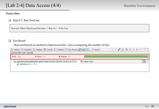 [Lab 2-4] Data Access (4/4)                                                              Runtime Environment

Practice iBatis

   Step 4-7. Run TestCase

     -Run test: Select DataAccessTest class -> Run As -> JUnit Test




   Test Result
    - Run testSelectList method in DataAccessTest class (comparing the number of list)




                                                                                                     Page l
                                                                                                               18
                                                                                                              18
 