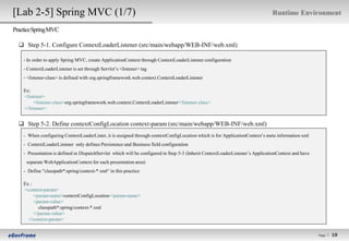 [Lab 2-5] Spring MVC (1/7)                                                                                                     Runtime Environment

Practice Spring MVC

   Step 5-1. Configure ContextLoaderListener (src/main/webapp/WEB-INF/web.xml)

    - In order to apply Spring MVC, create ApplicationContext through ContextLoaderListener configuration
    - ContextLoaderListener is set through Servlet’s <listener> tag
    - <listener-class> is defined with org.springframework.web.context.ContextLoaderListener

    Ex:
    <listener>
         <listener-class>org.springframework.web.context.ContextLoaderListener</listener-class>
    </listener>


   Step 5-2. Define contextConfigLocation context-param (src/main/webapp/WEB-INF/web.xml)
    - When configuring ContextLoaderLister, it is assigned through contextConfigLocation which is for ApplicationContext’s meta information xml
    - ContextLoaderListener only defines Persistence and Business field configuration
    - Presentation is defined in DispatchServlet which will be configured in Step 5-3 (Inherit ContextLoaderListener’s ApplicationContext and have
     separate WebApplicationContext for each presentation area)
    - Define "classpath*:spring/context-*.xml“ in this practice

    Ex :
    <context-param>
         <param-name>contextConfigLocation</param-name>
         <param-value>
           classpath*:spring/context-*.xml
         </param-value>
      </context-param>


                                                                                                                                                     Page l
                                                                                                                                                               19
                                                                                                                                                              19
 