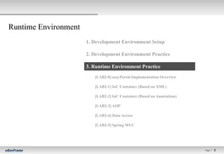Runtime Environment
                      1. Development Environment Setup

                      2. Development Environment Practice

                      3. Runtime Environment Practice
                         [LAB2-0] easyPortal Implementation Overview

                         [LAB2-1] IoC Container (Based on XML)

                         [LAB2-2] IoC Container (Based on Annotation)

                         [LAB2-3] AOP

                         [LAB2-4] Data Access

                         [LAB2-5] Spring MVC




                                                                        Page l   2   2
 
