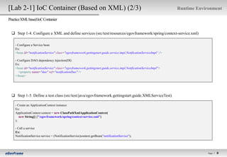 [Lab 2-1] IoC Container (Based on XML) (2/3)                                                                          Runtime Environment

Practice XML based IoC Contanier


   Step 1-4. Configure a XML and define services (src/test/resources/egovframework/spring/context-service.xml)

    - Configure a Service bean
    Ex:
    <bean id="notificationService" class="egovframework.gettingstart.guide.service.impl.NotificationServiceImpl“ />

    - Configure DAO dependency injection(DI)
    Ex:
    <bean id="notificationService" class="egovframework.gettingstart.guide.service.impl.NotificationServiceImpl">
       <property name="dao" ref="notificationDao" />
    </bean>




   Step 1-5. Define a test class (src/test/java/egovframework.gettingstart.guide.XMLServiceTest)

    - Create an ApplicationContext instance
    Ex:
    ApplicationContext context = new ClassPathXmlApplicationContext(
       new String[] {"/egovframework/spring/context-service.xml"}
    );

    - Call a service
    Ex:
    NotificationService service = (NotificationService)context.getBean("notificationService");




                                                                                                                                   Page l   8   8
 