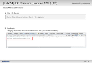 [Lab 2-1] IoC Container (Based on XML) (3/3)                                         Runtime Environment

Practice XML based IoC Contanier


   Step 1-6. Run test

    - Run test : Select XMLServiceTest class -> Run As -> Java Application




   Test Result
    - Display the number of notificationService list data (selectNotificationData)




                                                                                                  Page l   9   9
 
