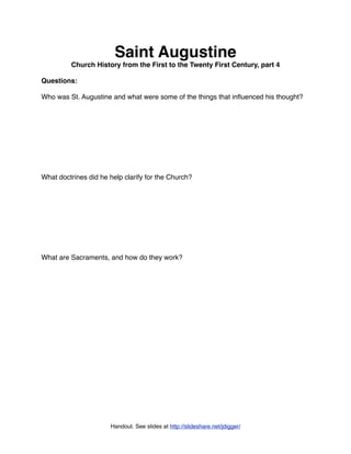 Saint Augustine
         Church History from the First to the Twenty First Century, part 4

Questions:

Who was St. Augustine and what were some of the things that inﬂuenced his thought?




What doctrines did he help clarify for the Church?




What are Sacraments, and how do they work?




                      Handout. See slides at http://slideshare.net/jdigger/
 