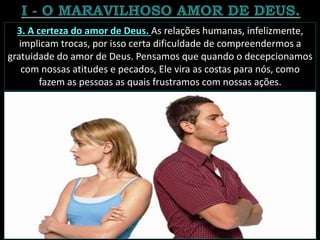 3. A certeza do amor de Deus. As relações humanas, infelizmente,
implicam trocas, por isso certa dificuldade de compreendermos a
gratuidade do amor de Deus. Pensamos que quando o decepcionamos
com nossas atitudes e pecados, Ele vira as costas para nós, como
fazem as pessoas as quais frustramos com nossas ações.
 