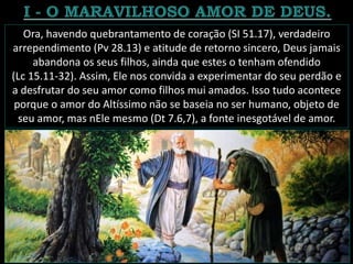 Ora, havendo quebrantamento de coração (SI 51.17), verdadeiro
arrependimento (Pv 28.13) e atitude de retorno sincero, Deus jamais
abandona os seus filhos, ainda que estes o tenham ofendido
(Lc 15.11-32). Assim, Ele nos convida a experimentar do seu perdão e
a desfrutar do seu amor como filhos mui amados. Isso tudo acontece
porque o amor do Altíssimo não se baseia no ser humano, objeto de
seu amor, mas nEle mesmo (Dt 7.6,7), a fonte inesgotável de amor.
 