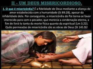 1. O que é misericórdia? É a fidelidade de Deus mediante a aliança de
amor estabelecida com a humanidade (SI 89.28), apesar da
infidelidade dela. Por conseguinte, a misericórdia do Pai torna-se favor
imerecido para com o pecador, que merecia a condenação eterna, a
fim de livrá-lo tanto da morte física quanto da espiritual (Lm 3.22).
Quão permeadas de misericórdia são as obras de Deus (SI 145.9)!
 