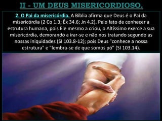 2. O Pai da misericórdia. A Bíblia afirma que Deus é o Pai da
misericórdia (2 Co 1.3; Êx 34.6; Jn 4.2). Pelo fato de conhecer a
estrutura humana, pois Ele mesmo a criou, o Altíssimo exerce a sua
misericórdia, demorando a irar-se e não nos tratando segundo as
nossas iniquidades (SI 103.8-12); pois Deus "conhece a nossa
estrutura" e "lembra-se de que somos pó" (SI 103.14).
 