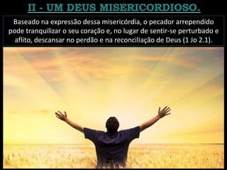 Baseado na expressão dessa misericórdia, o pecador arrependido
pode tranquilizar o seu coração e, no lugar de sentir-se perturbado e
aflito, descansar no perdão e na reconciliação de Deus (1 Jo 2.1).
 
