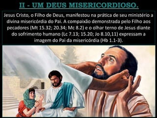 Jesus Cristo, o Filho de Deus, manifestou na prática de seu ministério a
divina misericórdia do Pai. A compaixão demonstrada pelo Filho aos
pecadores (Mt 15.32; 20.34; Mc 8.2) e o olhar terno de Jesus diante
do sofrimento humano (Lc 7.13; 15.20; Jo 8.10,11) expressam a
imagem do Pai da misericórdia (Hb 1.1-3).
 