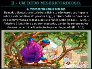 3. Misericórdia com o pecador.
De nada adiantaria a misericórdia divina se não fosse o seu impacto
sobre a vida cotidiana do pecador. Logo, a misericórdia de Deus pode
ser experimentada a cada dia, pois ela nunca acaba (SI 136.1 - ARA). O
Altíssimo é longânimo para com o pecador, dando-lhe sempre novas
chances de perdão e libertação do poder do pecado (Rm 6.18).
 