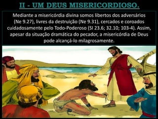 Mediante a misericórdia divina somos libertos dos adversários
(Ne 9.27), livres da destruição (Ne 9.31), cercados e coroados
cuidadosamente pelo Todo-Poderoso (SI 23.6; 32.10; 103-4). Assim,
apesar da situação dramática do pecador, a misericórdia de Deus
pode alcançá-lo milagrosamente.
 